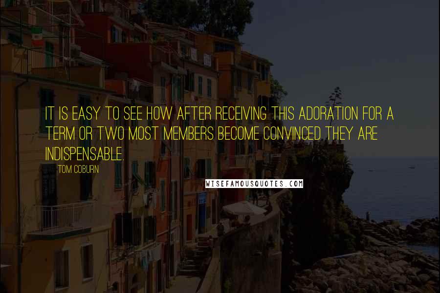 Tom Coburn Quotes: It is easy to see how after receiving this adoration for a term or two most members become convinced they are indispensable.