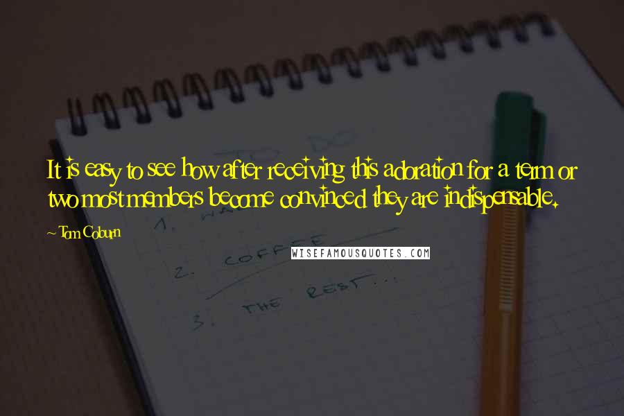 Tom Coburn Quotes: It is easy to see how after receiving this adoration for a term or two most members become convinced they are indispensable.