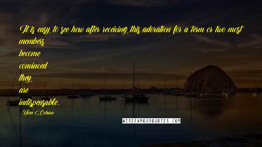 Tom Coburn Quotes: It is easy to see how after receiving this adoration for a term or two most members become convinced they are indispensable.