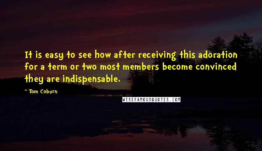 Tom Coburn Quotes: It is easy to see how after receiving this adoration for a term or two most members become convinced they are indispensable.