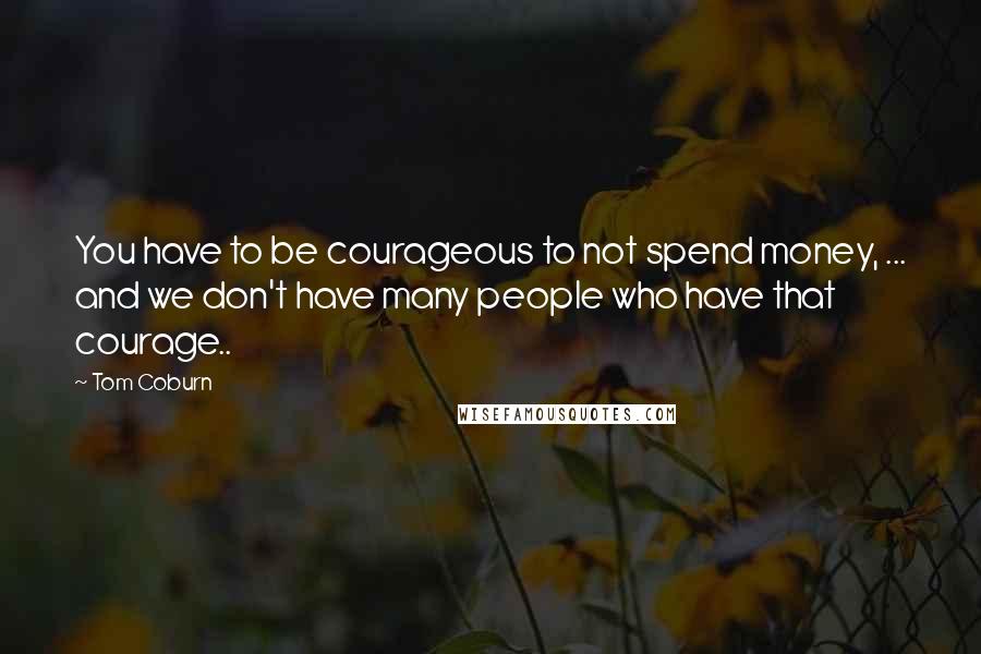 Tom Coburn Quotes: You have to be courageous to not spend money, ... and we don't have many people who have that courage..