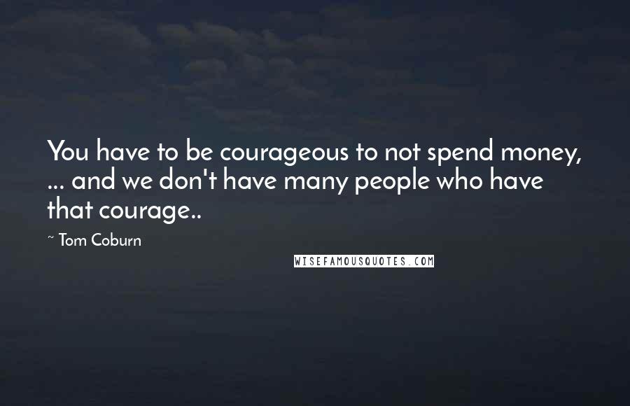 Tom Coburn Quotes: You have to be courageous to not spend money, ... and we don't have many people who have that courage..