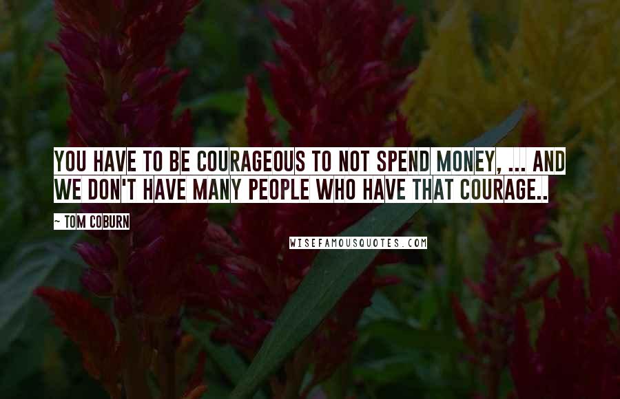 Tom Coburn Quotes: You have to be courageous to not spend money, ... and we don't have many people who have that courage..