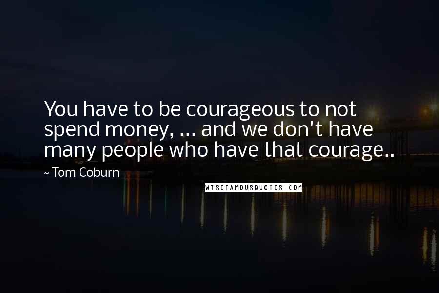 Tom Coburn Quotes: You have to be courageous to not spend money, ... and we don't have many people who have that courage..