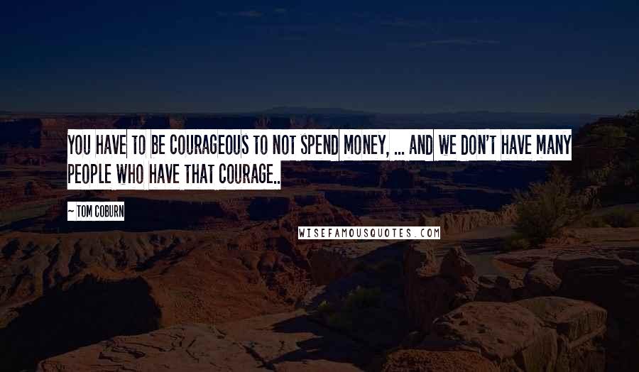 Tom Coburn Quotes: You have to be courageous to not spend money, ... and we don't have many people who have that courage..