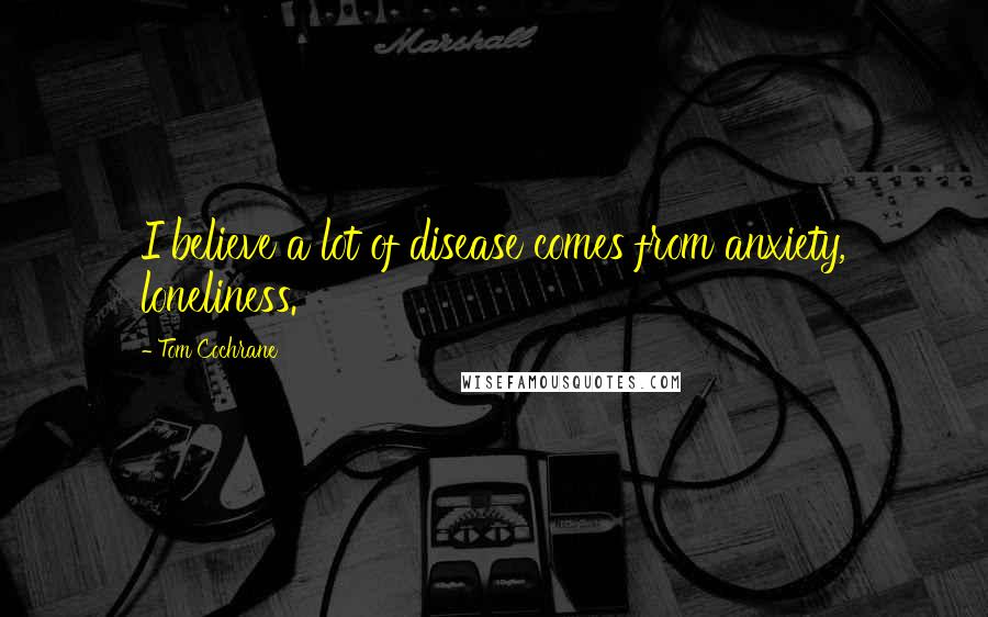 Tom Cochrane Quotes: I believe a lot of disease comes from anxiety, loneliness.