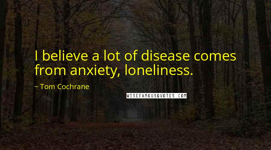 Tom Cochrane Quotes: I believe a lot of disease comes from anxiety, loneliness.