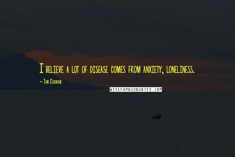 Tom Cochrane Quotes: I believe a lot of disease comes from anxiety, loneliness.