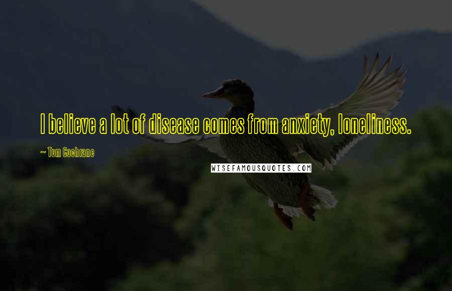 Tom Cochrane Quotes: I believe a lot of disease comes from anxiety, loneliness.
