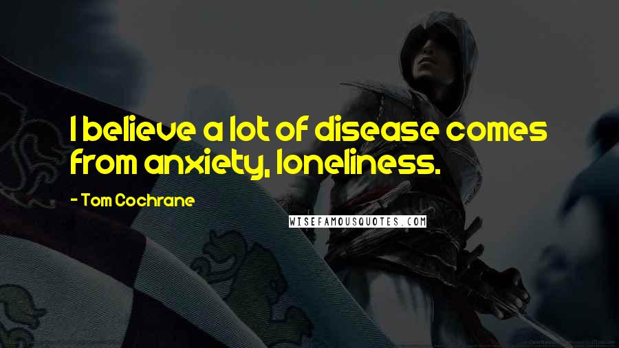 Tom Cochrane Quotes: I believe a lot of disease comes from anxiety, loneliness.