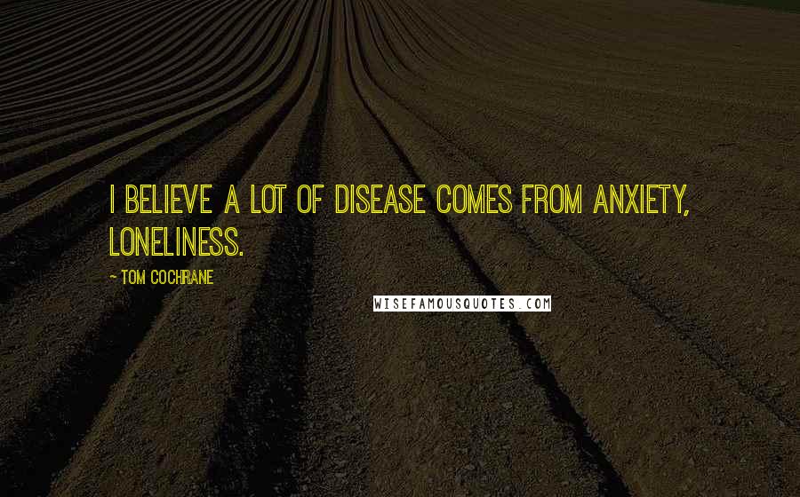 Tom Cochrane Quotes: I believe a lot of disease comes from anxiety, loneliness.