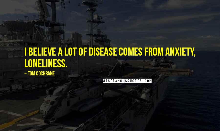 Tom Cochrane Quotes: I believe a lot of disease comes from anxiety, loneliness.