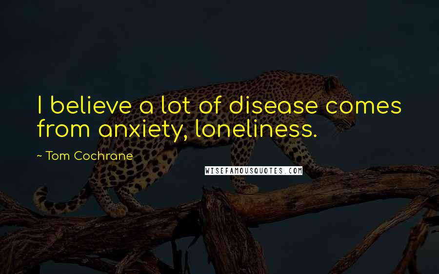 Tom Cochrane Quotes: I believe a lot of disease comes from anxiety, loneliness.