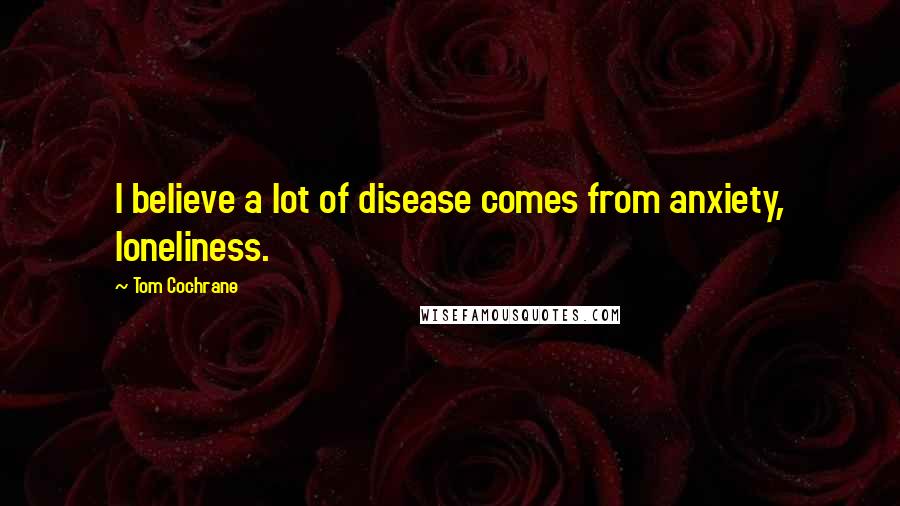 Tom Cochrane Quotes: I believe a lot of disease comes from anxiety, loneliness.