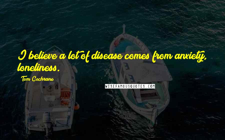 Tom Cochrane Quotes: I believe a lot of disease comes from anxiety, loneliness.