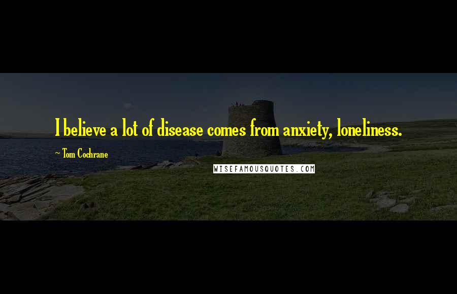 Tom Cochrane Quotes: I believe a lot of disease comes from anxiety, loneliness.