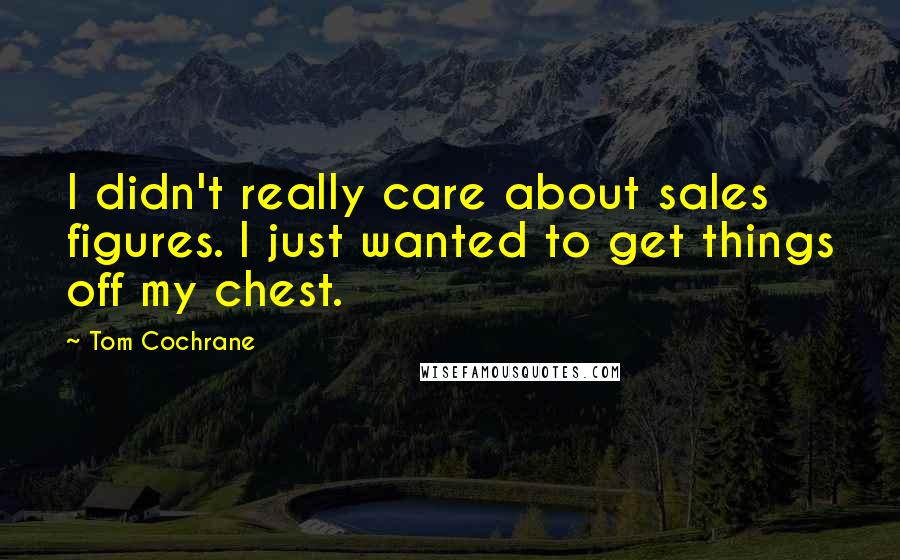 Tom Cochrane Quotes: I didn't really care about sales figures. I just wanted to get things off my chest.