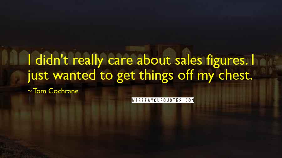 Tom Cochrane Quotes: I didn't really care about sales figures. I just wanted to get things off my chest.