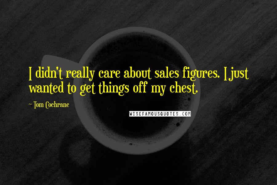 Tom Cochrane Quotes: I didn't really care about sales figures. I just wanted to get things off my chest.