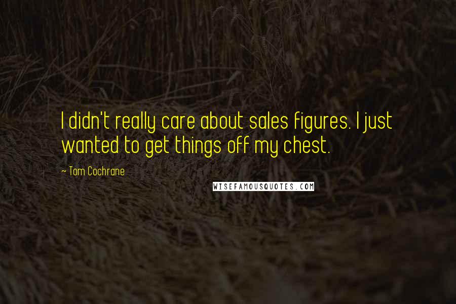 Tom Cochrane Quotes: I didn't really care about sales figures. I just wanted to get things off my chest.