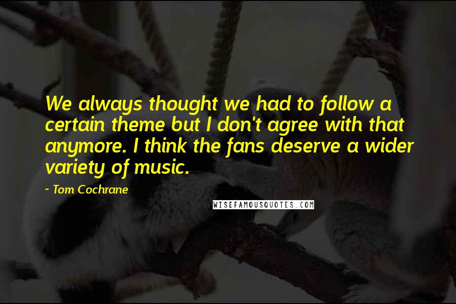 Tom Cochrane Quotes: We always thought we had to follow a certain theme but I don't agree with that anymore. I think the fans deserve a wider variety of music.