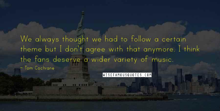 Tom Cochrane Quotes: We always thought we had to follow a certain theme but I don't agree with that anymore. I think the fans deserve a wider variety of music.