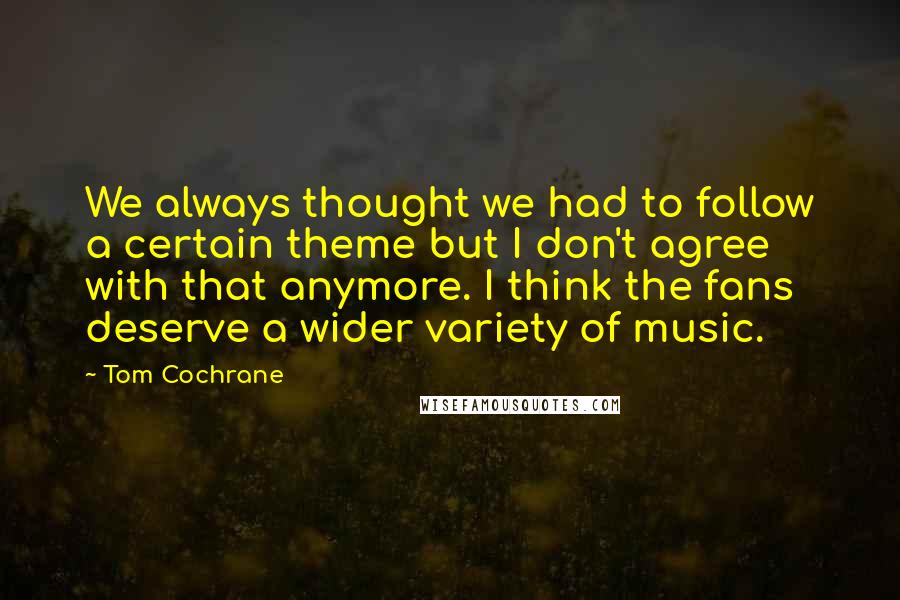 Tom Cochrane Quotes: We always thought we had to follow a certain theme but I don't agree with that anymore. I think the fans deserve a wider variety of music.