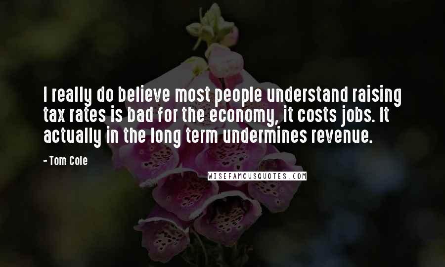 Tom Cole Quotes: I really do believe most people understand raising tax rates is bad for the economy, it costs jobs. It actually in the long term undermines revenue.