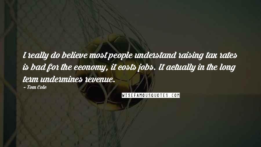 Tom Cole Quotes: I really do believe most people understand raising tax rates is bad for the economy, it costs jobs. It actually in the long term undermines revenue.