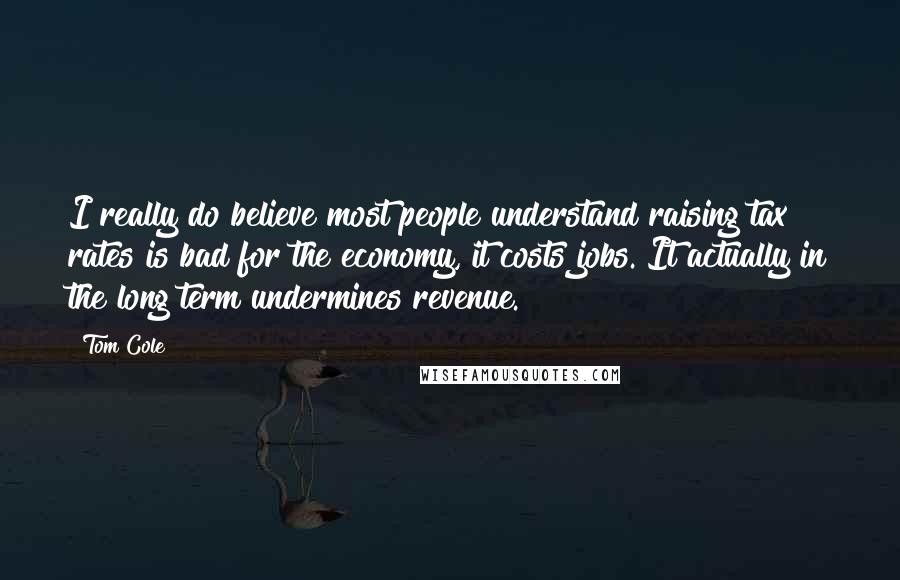 Tom Cole Quotes: I really do believe most people understand raising tax rates is bad for the economy, it costs jobs. It actually in the long term undermines revenue.