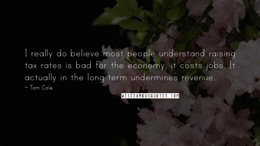 Tom Cole Quotes: I really do believe most people understand raising tax rates is bad for the economy, it costs jobs. It actually in the long term undermines revenue.