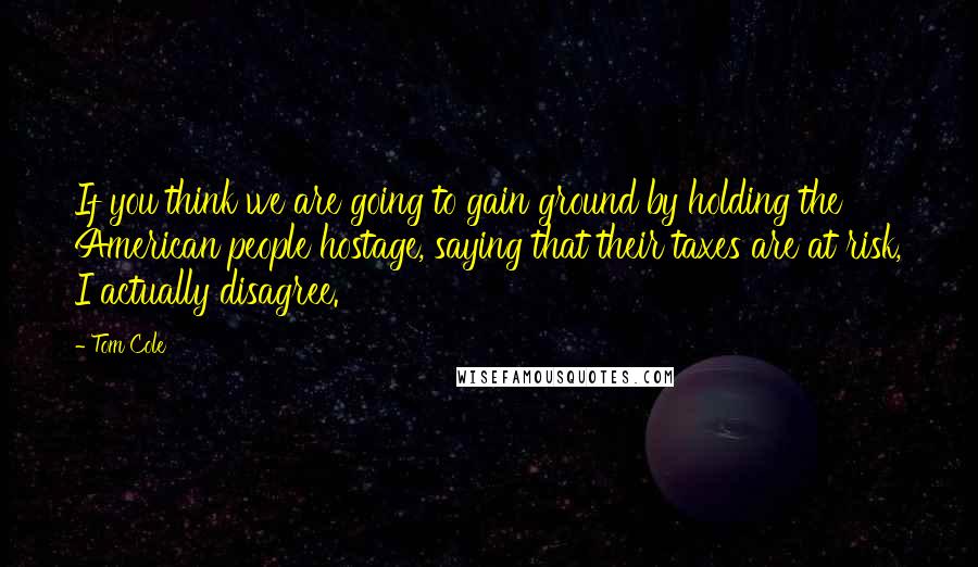 Tom Cole Quotes: If you think we are going to gain ground by holding the American people hostage, saying that their taxes are at risk, I actually disagree.