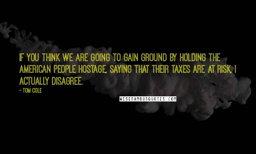 Tom Cole Quotes: If you think we are going to gain ground by holding the American people hostage, saying that their taxes are at risk, I actually disagree.