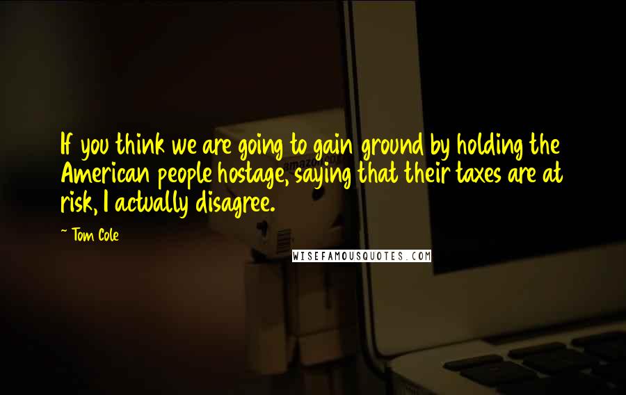 Tom Cole Quotes: If you think we are going to gain ground by holding the American people hostage, saying that their taxes are at risk, I actually disagree.