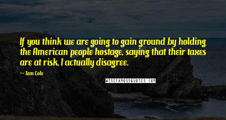 Tom Cole Quotes: If you think we are going to gain ground by holding the American people hostage, saying that their taxes are at risk, I actually disagree.