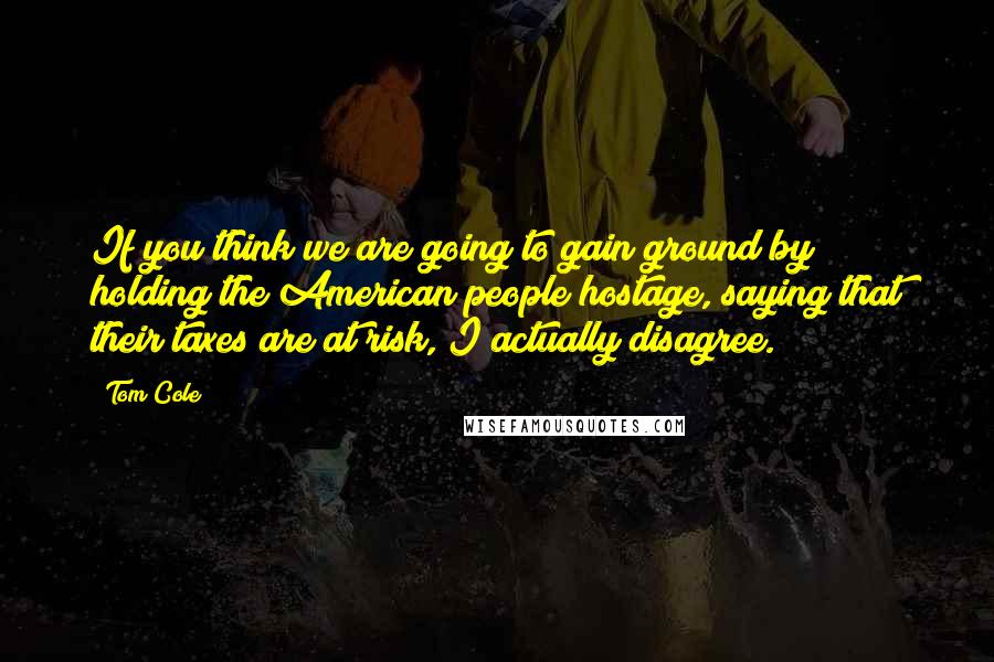 Tom Cole Quotes: If you think we are going to gain ground by holding the American people hostage, saying that their taxes are at risk, I actually disagree.