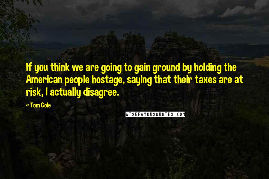 Tom Cole Quotes: If you think we are going to gain ground by holding the American people hostage, saying that their taxes are at risk, I actually disagree.