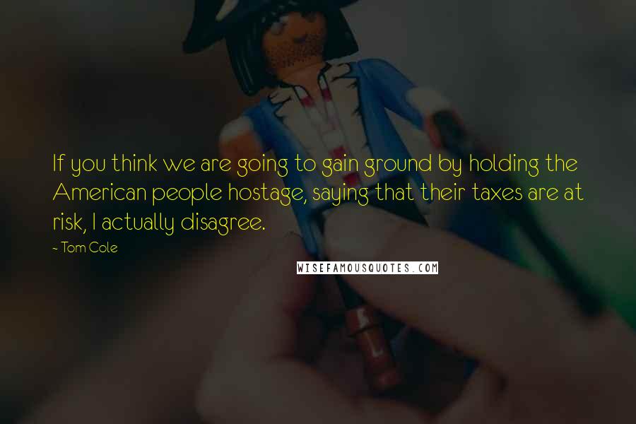 Tom Cole Quotes: If you think we are going to gain ground by holding the American people hostage, saying that their taxes are at risk, I actually disagree.