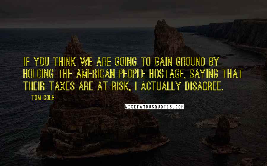 Tom Cole Quotes: If you think we are going to gain ground by holding the American people hostage, saying that their taxes are at risk, I actually disagree.