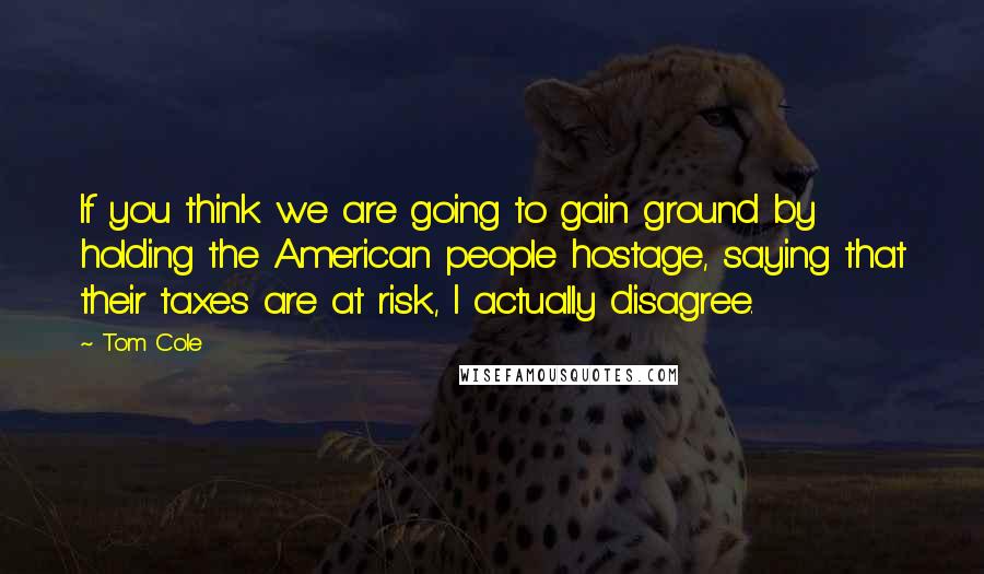 Tom Cole Quotes: If you think we are going to gain ground by holding the American people hostage, saying that their taxes are at risk, I actually disagree.