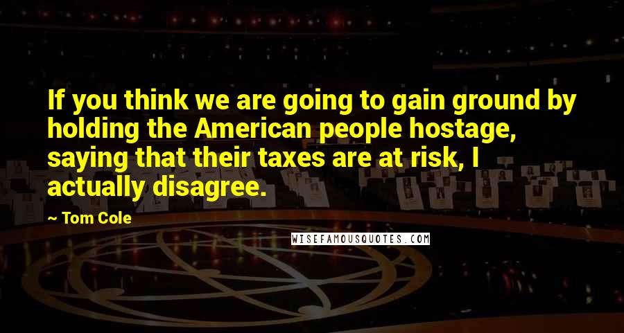 Tom Cole Quotes: If you think we are going to gain ground by holding the American people hostage, saying that their taxes are at risk, I actually disagree.