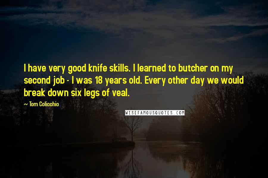 Tom Colicchio Quotes: I have very good knife skills. I learned to butcher on my second job - I was 18 years old. Every other day we would break down six legs of veal.