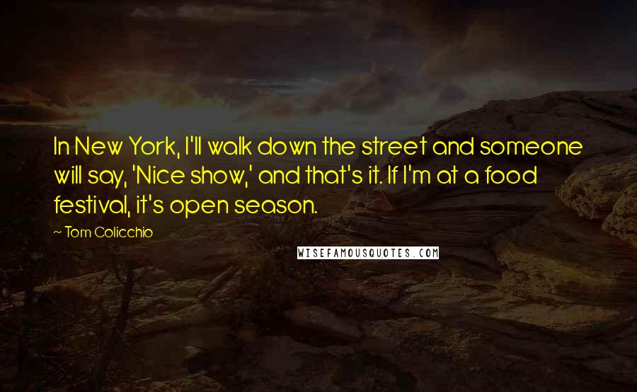 Tom Colicchio Quotes: In New York, I'll walk down the street and someone will say, 'Nice show,' and that's it. If I'm at a food festival, it's open season.