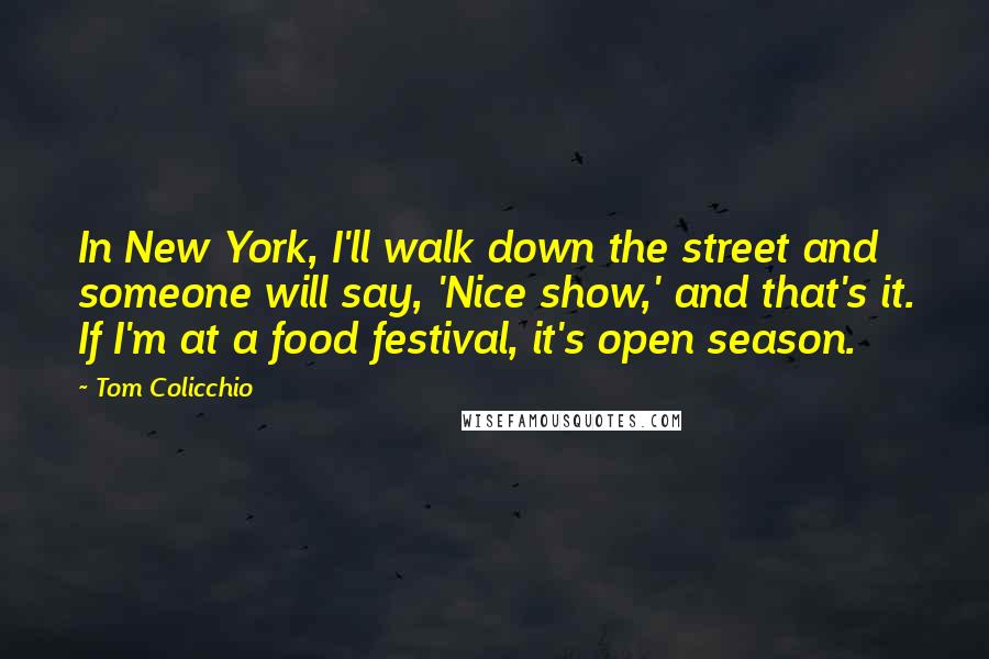 Tom Colicchio Quotes: In New York, I'll walk down the street and someone will say, 'Nice show,' and that's it. If I'm at a food festival, it's open season.