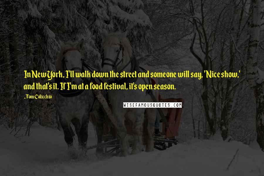Tom Colicchio Quotes: In New York, I'll walk down the street and someone will say, 'Nice show,' and that's it. If I'm at a food festival, it's open season.