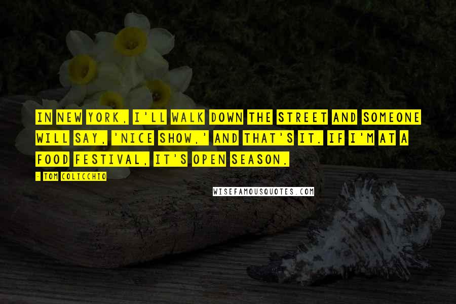 Tom Colicchio Quotes: In New York, I'll walk down the street and someone will say, 'Nice show,' and that's it. If I'm at a food festival, it's open season.