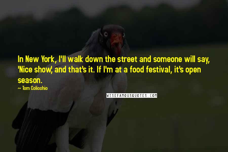 Tom Colicchio Quotes: In New York, I'll walk down the street and someone will say, 'Nice show,' and that's it. If I'm at a food festival, it's open season.