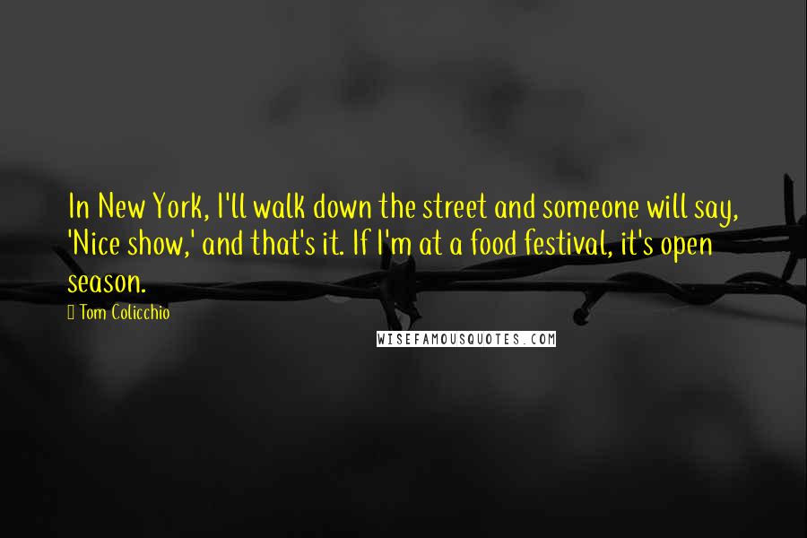 Tom Colicchio Quotes: In New York, I'll walk down the street and someone will say, 'Nice show,' and that's it. If I'm at a food festival, it's open season.