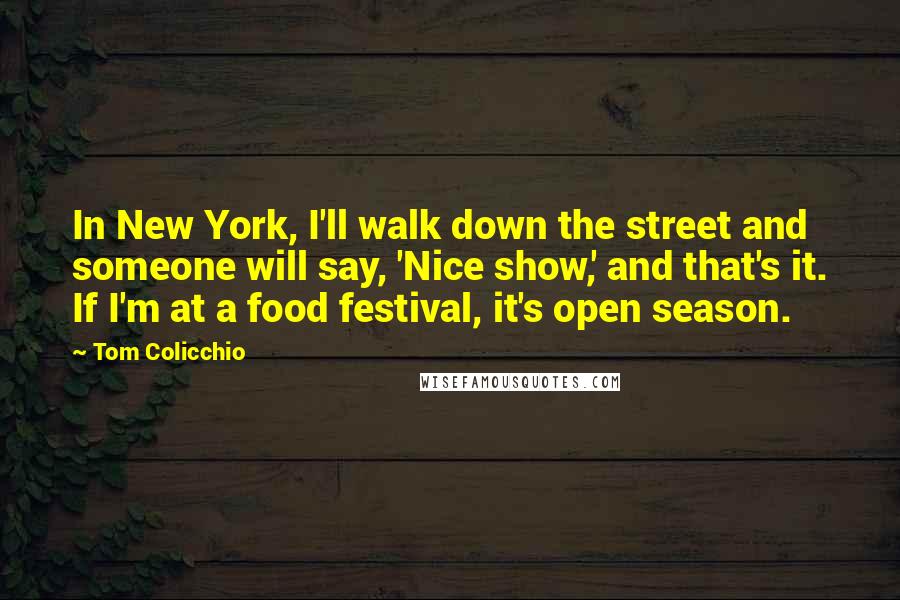 Tom Colicchio Quotes: In New York, I'll walk down the street and someone will say, 'Nice show,' and that's it. If I'm at a food festival, it's open season.