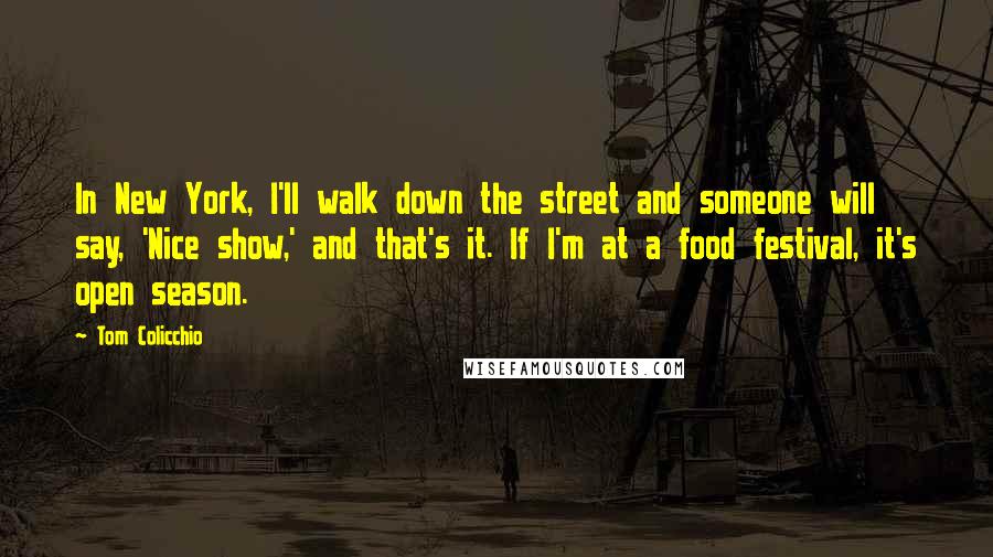 Tom Colicchio Quotes: In New York, I'll walk down the street and someone will say, 'Nice show,' and that's it. If I'm at a food festival, it's open season.